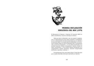 PRIMERA DECLARACIÓN
               IDEOLÓGICA DEL MOC (1979)

El Movimiento de Objetores y Objetoras de Conciencia (MOC) se
define antimilitarista y asume la estrategia no-violenta.

       Dado que existe el militarismo y que este supone la implanta-
ción y el mantenimiento de unos valores represivos, el antimilitaris-
mo es un planteamiento de lucha revolucionaria que se enfrenta a
la estructura militar: en sí misma (ejército profesional), en la estruc-
tura de defensa militar (el ejército profesional más el reclutamiento
civil, la carrera de armamentos...), en los valores introducidos en la
sociedad (represión, elitismo, jerarquización, violencia, división de
clases, autoritarismo...), en los valores militares introducidos en el
comportamiento humano (machismo, relaciones interpersonales
autoritarias, represivas y violentas...).

     El antimilitarismo tiene como objetivo dejar el campo libre para
que se pueda desarrollar todo tipo de alternativa no represiva.




                                 355
 