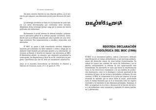 EN   LEGÍTIMA DESOBEDIENCIA


      Así pues, nuestra objeción es una objeción política, en el sen-
tido de que adquiere una dimensión social como denuncia del siste-
ma.

     La estrategia noviolenta se basa en la aceptación de unos valo-
res y/o ideas determinadas que conforman unos métodos.
Adoptamos dicha estrategia porque niega por sí misma los valores
profundos del militarismo.

      Rechazamos el actual sistema de defensa armada y propone-
mos la alternativa global de la defensa popular noviolenta, enten-
diendo que es la defensa asumida por todo el pueblo con una estra-
tegia noviolenta. Nos comprometemos a estudiar y desarrollar esta
alternativa.

     El MOC se opone a toda conscripción (servicio obligatorio                             SEGUNDA DECLARACIÓN
impuesto por el Estado) con fines militares o civiles y aboga por su
abolición total. Estando por principío opuesto a la conscripción, no                   IDEOLÓGICA DEL MOC (1986)
reconoce al Estado el derecho de imponer una alternativa al SMO.
El Movimiento admite, no obstante, que existiendo actualmente la
conscripción, las disposiciones a favor de un SC constituyen un pro-    El MOC es un movimiento político, radical y alternativo, dedicado
greso. Concebimos que este SC debe ser socialmente constructivo.        específicamente al trabajo antimilitarista, y que participa solidaria-
                                                                        mente del desarrollo común de otras luchas revolucionarias. Es
[Actas de la Asamblea Extraordinaria del Movimiento de Objetores y      radical en cuanto que combate las raíces del militarismo y no se
Objetoras de Conciencia; Landa, 25-31 de agosto de 1979]                plantea exclusivamente la reforma de sus consecuencias más
                                                                        escandalosas. Es alternativo en tanto que busca la transformación
                                                                        tanto en las estructuras económicas y en sus modelos de produc-
                                                                        ción dominantes, como en lo ideológico y cultural, partiendo de las
                                                                        iniciativas de base y de las luchas y necesidades cotidianas. En este
                                                                        contexto, el MOC se compromete en la lucha por superar la actual
                                                                        situación de opresión que se ejerce sobre la mujer, potenciando
                                                                        tanto el trabajo feminista que en él se desarrolla como un espíritu
                                                                        renovador y no machista en las relaciones personales. Asimismo, el
                                                                        MOC se empeñará en la crítica y denuncia de la función del ejérci-
                                                                        to y del militarismo como transmisor y exaltador de valores machis-
                                                                        tas y patriarcales.




                                  356                                                                   357
 