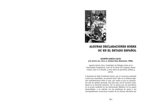 ALGUNAS DECLARACIONES SOBRE
          OC EN EL ESTADO ESPAÑOL

                      AGUSTÍN GARCÍA CALVO
    (CON   MOTIVO DEL JUICIO AL INSUMISO IÑAKI
                                        ARREDONDO; 1992).

    Agustín García Calvo, Catedrático de Filología Latina de la
 Universidad Complutense, autor de los libros Del Lenguaje, Razón
  Común, Qué es el Estado, y otras obras de gramática, política y
                             poesía.

A demanda de Iñaki Arredondo García, que se encuentra sometido
a juicio por insumisión, me permito hacer valer en su defensa algu-
nas consideraciones sobre el caso, que confío en que no represen-
tan sólo mi opinión personal, sino que sean voz de muchos ciuda-
danos en la situación presente. Así, no parece que sea procedente
en la actual condición de las Instituciones Militares en los países
desarrollados, y en relación con los problemas de ajuste a las
correspondientes estructuras sociales de los jóvenes afectados por



                                 361
 