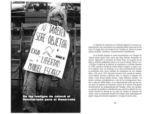 La objeción de conciencia en el Estado Español no arranca ver-
                                  daderamente como movimiento con contenido político hasta que en los
                                  años 70 surgió fuera del ámbito de los Testigos de Jehová el primer
                                  objetor pacifista, noviolento, conscientemente antimilitarista.
                                          En el Estado Español se venía encarcelando a los Testigos de
                                  Jehová desde quince años antes que Pepe Beunza irrumpiese en
                                  escena. Siguiendo la recensión de Xavier Rius, «la mayoría de los
                                  libros y artículos publicados [como es el caso de García, Porret et al.:
                                  119] fijan el origen de la objeción de conciencia en el Estado Español
                                  en 1959, cuando el Testigo de Jehová Albert Contijoch se negó a ves-
                                  tir el uniforme. Eso, sin embargo, no es cierto; anteriormente se habí-
                                  an producido otros casos, también de ciudadanos de esa religión»
                                  (Rius: 133); así en 1937, durante la Guerra Civil, cuando los barcelo-
                                  neses Ramón Serrano y Nemesio Orús se negaron a empuñar las
                                  armas. Como hemos podido conocer –mejor diríamos recordar– en
                                  fechas recientes, principalmente a raíz de las investigaciones lleva-
                                  das a cabo por Xabier Agirre, no es rigurosamente cierto que los úni-
                                  cos casos de objeción de conciencia a partir de la Guerra Civil fuesen
                                  exclusivamente los protagonizados por Testigos: existe, por ejemplo,
                                  un pasado de pacifismo antimilitarista que ejerció la objeción de con-
                                  ciencia durante la década de los años 30, aunque la memoria del
                                  mismo, como se desprende también del trabajo cuasi arqueológico de
De los testigos de Jehová al      Agirre, haya permanecido sepultada a lo largo de tantos años.

Voluntariado para el Desarrollo
                                                                    49
 
