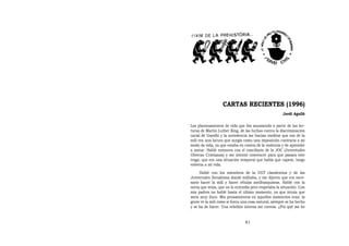 CARTAS RECIENTES (1996)
                                                      Jordi Agulló

Los planteamientos de vida que iba asumiendo a partir de las lec-
turas de Martin Luther King, de las luchas contra la discriminación
racial de Gandhi y la noviolencia me hacían meditar que eso de la
mili era una locura que surgía como una imposición contraria a mi
modo de vida, ya que estaba en contra de la violencia y de aprender
a matar. Hablé entonces con el conciliario de la JOC (Juventudes
Obreras Cristianas) y me intentó convencer para que pasara este
trago, que era una situación temporal que había que capear, luego
volvería a mi vida.
     Hablé con los miembros de la UGT clandestina y de las
Juventudes Socialistas donde militaba, y me dijeron que era nece-
sario hacer la mili y hacer células antifranquistas. Hablé con la
novia que tenía, que no lo entendía pero respetaba la situación. Con
mis padres no hablé hasta el último momento, ya que intuía que
sería muy duro. Mis pensamientos en aquellos momentos eran: la
gente ve la mili como si fuera una cosa natural, siempre se ha hecho
y se ha de hacer. Una rebelión interna me corroía. ¿Por qué me he


                                81
 