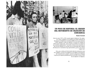 El origen del
Movimiento de
Objeción de
Conciencia




                   UN POCO DE HISTORIA: EL ORIGEN
                   DEL MOVIMIENTO DE OBJECIÓN DE
                                      CONCIENCIA
                                                                    Ramón Carratalá

                Entre los años 1977 y 1978, cuando alguien hablaba de “los objeto-
                        res” venía a significar en la práctica que estaba hablando del
                  Movimiento de Objeción de Conciencia (MOC). No es que realmente
                     el MOC agrupara a todos los objetores –de hecho los Testigos de
                Jehová eran muchos más–, pero al menos sí estaban en él todos los
                que contaban políticamente. Y de hecho, incluso en los momentos en
                 que los que militaban en sus filas eran un porcentaje bajo respecto
                del total, fue un movimiento muy representativo y que no tuvo nunca
                                                                          ningún rival.
                       Esto, que se daba por hecho desde todos los estamentos socia-
                  les y políticos, se puso de manifiesto en las difíciles circunstancias
                       del “momento de la verdad”, cuando la propuesta de Objeción
                  Colectiva fue seguida probablemente por una cifra en torno al 90%
                                                         de los objetores no religiosos.



                                                  91
 