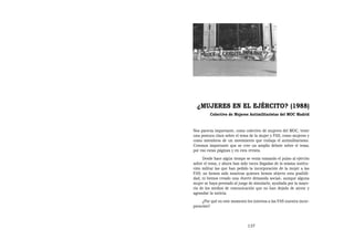 ¿MUJERES EN EL EJÉRCITO? (1988)
         Colectivo de Mujeres Antimilitaristas del MOC Madrid


Nos parecía importante, como colectivo de mujeres del MOC, tener
una postura clara sobre el tema de la mujer y FAS, como mujeres y
como miembros de un movimiento que trabaja el antimilitarismo.
Creemos importante que se cree un amplio debate sobre el tema;
por eso estas páginas y en esta revista.
     Desde hace algún tiempo se venía tomando el pulso al ejército
sobre el tema, y ahora han sido voces llegadas de la misma institu-
ción militar las que han pedido la incorporación de la mujer a las
FAS; no hemos sido nosotras quienes hemos abierto esta posibili-
dad, ni hemos creado una «fuerte demanda social», aunque alguna
mujer se haya prestado al juego de simularlo, ayudada por la mayo-
ría de los medios de comunicación que no han dejado de airear y
agrandar la noticia.
     ¿Por qué en este momento les interesa a las FAS nuestra incor-
poración?



                               137
 
