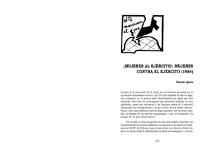 ¡MUJERES AL EJÉRCITO!: MUJERES
       CONTRA EL EJÉRCITO (1984)

                                                      Mariam Iglesia


La idea de la incursión de la mujer en las Fuerzas Armadas no es
un asunto demasiado reciente. La UCD nos hablaba de ello en algu-
nas ocasiones, en la prensa salió discretamente en algún que otro
reportaje. Pero hay un interrogante que debemos despejar en este
problema: ¿para qué necesitan a las mujeres ahora en el ejército?
¿Responde esto simplemente a lo que ocurre en los países comuni-
tarios y por tanto debemos hacerlo aquí también? ¿Se necesita cam-
biar la imagen de un ejército anquilosado y que no responde a la
imagen de un país democrático?
     En verdad, a estas preguntas no nos han podido responder los
representantes de nuestro gobierno ni siquiera en la oficina de infor-
mación del M° de Defensa; parece que existe un silencio oficial res-
pecto al tema y toda la información es difícil de conseguir y, a veces,


                                 145
 