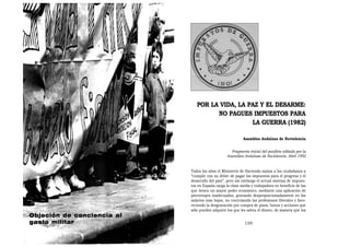 POR LA VIDA, LA PAZ Y EL DESARME:
                                     NO PAGUES IMPUESTOS PARA
                                                LA GUERRA (1982)

                                                          Asamblea Andaluza de Noviolencia


                                                   Fragmento inicial del panfleto editado por la
                                                 Asamblea Andaluza de Noviolencia. Abril 1992


                            Todos los años el Ministerio de Hacienda anima a los ciudadanos a
                            “cumplir con su deber de pagar los impuestos para el progreso y el
                            desarrollo del país”, pero sin embargo el actual sistema de impues-
                            tos en España carga la clase media y trabajadora en beneficio de las
                            que tienen un mayor poder económico, mediante una aplicación de
                            porcentajes inadecuados, gravando desproporcionadamente en los
                            salarios más bajos, no controlando las profesiones liberales y favo-
                            reciendo la desgravación por compra de pisos, bonos y acciones que
                            sólo pueden adquirir los que les sobra el dinero, de manera que los
Objeción de conciencia al
gasto militar                                              159
 