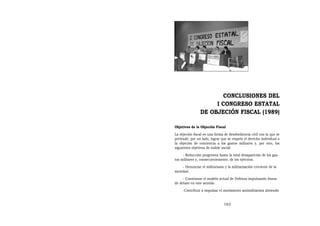 CONCLUSIONES DEL
                     I CONGRESO ESTATAL
                DE OBJECIÓN FISCAL (1989)

Objetivos de la Objeción Fiscal
La objeción fiscal es una forma de desobediencia civil con la que se
pretende, por un lado, lograr que se respete el derecho individual a
la objeción de conciencia a los gastos militares y, por otro, los
siguientes objetivos de índole social:
     - Reducción progresiva hasta la total desaparición de los gas-
tos militares y, consecuentemente, de los ejércitos.
     - Denunciar el militarismo y la militarización creciente de la
sociedad.
     - Cuestionar el modelo actual de Defensa impulsando líneas
de debate en este sentido.
     -Contribuir a impulsar el movimiento antimilitarista abriendo


                                163
 