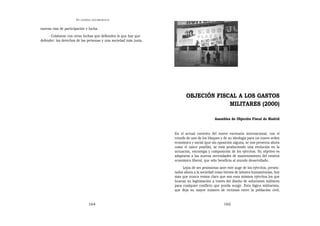 EN   LEGÍTIMA DESOBEDIENCIA


nuevas vías de participación y lucha.
     - Colaborar con otras luchas que defienden lo que hay que
defender: los derechos de las personas y una sociedad más justa.




                                                                          OBJECIÓN FISCAL A LOS GASTOS
                                                                                       MILITARES (2000)

                                                                                             Asamblea de Objeción Fiscal de Madrid


                                                                   En el actual contexto del nuevo escenario internacional, con el
                                                                   triunfo de uno de los bloques y de su ideología para un nuevo orden
                                                                   económico y social (que sin oposición alguna, se nos presenta ahora
                                                                   como el único posible), se está produciendo una evolución en la
                                                                   actuación, estrategia y composición de los ejércitos. Su objetivo es
                                                                   adaptarse a las nuevas necesidades de mantenimiento del estatus
                                                                   económico liberal, que sólo beneficia al mundo desarrollado.
                                                                        Lejos de ser pesimistas ante este auge de los ejércitos, presen-
                                                                   tados ahora a la sociedad como héroes de labores humanitarias, hoy
                                                                   más que nunca vemos claro que son esos mismos ejércitos los que
                                                                   buscan su legitimación a través del diseño de soluciones militares
                                                                   para cualquier conflicto que pueda surgir. Esta lógica militarista,
                                                                   que deja su mayor número de víctimas entre la población civil,


                                 164                                                               165
 