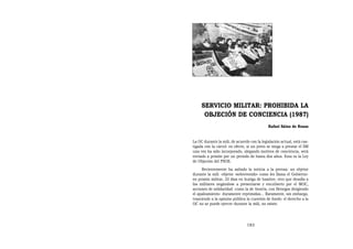 SERVICIO MILITAR: PROHIBIDA LA
      OBJECIÓN DE CONCIENCIA (1987)
                                             Rafael Sáinz de Rozas


La OC durante la mili, de acuerdo con la legislación actual, está cas-
tigada con la cárcel: en efecto, si un joven se niega a prestar el SM
una vez ha sido incorporado, alegando motivos de conciencia, será
enviado a prisión por un periodo de hasta dos años. Esta es la Ley
de Objeción del PSOE.
     Recientemente ha saltado la noticia a la prensa: un objetor
durante la mili -objetor «sobrevenido» como les llama el Gobierno-
en prisión militar, 25 días en huelga de hambre, otro que desafía a
los militares negándose a presentarse y encubierto por el MOC,
acciones de solidaridad -como la de Anoeta, con Benegas dirigiendo
el apaleamiento- duramente reprimidas... Raramente, sin embargo,
trasciende a la opinión pública la cuestión de fondo: el derecho a la
OC no se puede ejercer durante la mili, no existe.




                                183
 