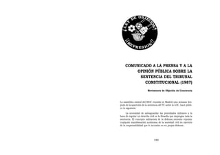 COMUNICADO A LA PRENSA Y A LA
        OPINIÓN PÚBLICA SOBRE LA
          SENTENCIA DEL TRIBUNAL
            CONSTITUCIONAL (1987)
                          Movimiento de Objeción de Conciencia



La asamblea estatal del MOC reunida en Madrid una semana des-
pués de la aparición de la sentencia del TC sobre la LOC, hace públi-
co lo siguiente:
      La necesidad de salvaguardar las prioridades militares a la
hora de regular un derecho civil es la filosofía que impregna toda la
sentencia. El concepto militarista de la defensa necesita reprimir
cualquier manifestación autónoma de la sociedad civil en ejercicio
de la responsabilidad que le incumbe en su propia defensa.




                                189
 