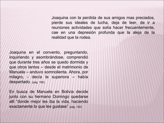 Joaquina en el convento, preguntando, inquiriendo y asombrándose, comprendió que durante tres años se quedo dormida y que otros tantos – desde el matrimonio de Manuela – anduvo somnolienta. Ahora, por milagro, - decía la superiora – había despertado.  (pág. 180) En busca de Manuela en Bolivia decide junto con su hermano Domingo quedarse allí “donde mejor les iba la vida, haciendo exactamente lo que les gustase”  (pág. 182)  Joaquina con la perdida de sus amigos mas preciados, pierde sus ideales de lucha, deja de leer, de ir a reuniones actividades que solía hacer frecuentemente, cae en una depresión profunda que la aleja de la realidad que la rodea. 