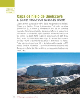 101 Razones para estar orgullosos del Perú98
RIQUEZAS Y
ATRACTIVOS
NATURALES
La capa de hielo Quelccaya es el área glacial más grande de los trópicos.
Situada en la Cordillera Oriental de los Andes del Perú, está a una altura
promedio de 5,470 metros y comprende un área de 44 kilómetros
cuadrados. Como la mayoría de los glaciares de la Tierra, la capa de hielo
de Quelccaya se ha reducido significativamente desde que fue estudiada
por primera vez. Desde 1978, ha perdido aproximadamente 20% de su
área y la tasa de deshielo es cada vez mayor. Al comparar fotos tomadas
en 1963 y 1978, se estima una tasa anual de deshielo de 4.7 metros.
En los primeros años del siglo XXI, el deshielo anual fue medido en 205
metros, 40 veces más rápido. La principal vertiente de la capa de hielo
Quelccaya, el glaciar Qori Kalis, también se ha reducido significativamente
desde 1963.
Capa de hielo de Quelccaya
El glaciar tropical más grande del planeta
 