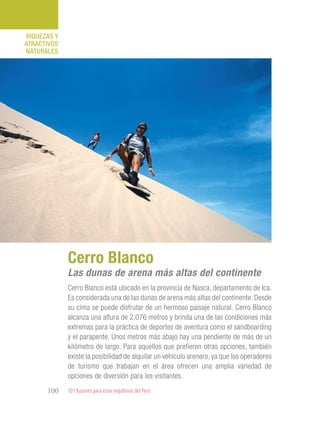 101 Razones para estar orgullosos del Perú100
RIQUEZAS Y
ATRACTIVOS
NATURALES
Cerro Blanco está ubicado en la provincia de Nasca, departamento de Ica.
Es considerada una de las dunas de arena más altas del continente. Desde
su cima se puede disfrutar de un hermoso paisaje natural. Cerro Blanco
alcanza una altura de 2,076 metros y brinda una de las condiciones más
extremas para la práctica de deportes de aventura como el sandboarding
y el parapente. Unos metros más abajo hay una pendiente de más de un
kilómetro de largo. Para aquellos que prefieren otras opciones, también
existe la posibilidad de alquilar un vehículo arenero, ya que los operadores
de turismo que trabajan en el área ofrecen una amplia variedad de
opciones de diversión para los visitantes.
Cerro Blanco
Las dunas de arena más altas del continente
 