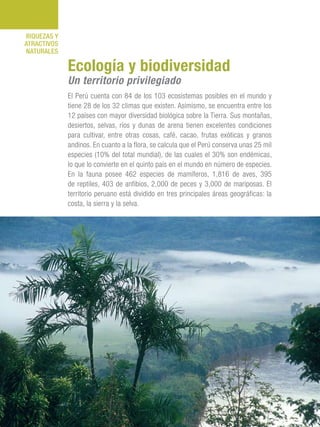 101 Razones para estar orgullosos del Perú102
RIQUEZAS Y
ATRACTIVOS
NATURALES
El Perú cuenta con 84 de los 103 ecosistemas posibles en el mundo y
tiene 28 de los 32 climas que existen. Asimismo, se encuentra entre los
12 países con mayor diversidad biológica sobre la Tierra. Sus montañas,
desiertos, selvas, ríos y dunas de arena tienen excelentes condiciones
para cultivar, entre otras cosas, café, cacao, frutas exóticas y granos
andinos. En cuanto a la flora, se calcula que el Perú conserva unas 25 mil
especies (10% del total mundial), de las cuales el 30% son endémicas,
lo que lo convierte en el quinto país en el mundo en número de especies.
En la fauna posee 462 especies de mamíferos, 1,816 de aves, 395
de reptiles, 403 de anfibios, 2,000 de peces y 3,000 de mariposas. El
territorio peruano está dividido en tres principales áreas geográficas: la
costa, la sierra y la selva.
Ecología y biodiversidad
Un territorio privilegiado
 