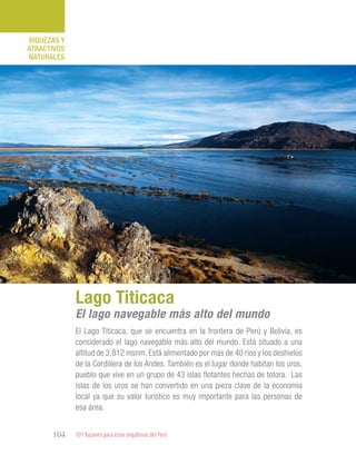 101 Razones para estar orgullosos del Perú104
RIQUEZAS Y
ATRACTIVOS
NATURALES
El Lago Titicaca, que se encuentra en la frontera de Perú y Bolivia, es
considerado el lago navegable más alto del mundo. Está situado a una
altitud de 3,812 msnm. Está alimentado por más de 40 ríos y los deshielos
de la Cordillera de los Andes. También es el lugar donde habitan los uros,
pueblo que vive en un grupo de 43 islas flotantes hechas de totora. Las
islas de los uros se han convertido en una pieza clave de la economía
local ya que su valor turístico es muy importante para las personas de
esa área.
Lago Titicaca
El lago navegable más alto del mundo
 