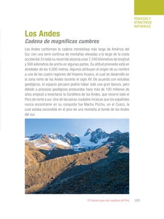 101 Razones para estar orgullosos del Perú 105
RIQUEZAS Y
ATRACTIVOS
NATURALES
Los Andes conforman la cadena montañosa más larga de América del
Sur, con una serie continua de montañas elevadas a lo largo de la costa
occidental. En total su recorrido alcanza unos 7,240 kilómetros de longitud
y 500 kilómetros de ancho en algunas partes. Su altitud promedio está en
alrededor de los 4,000 metros. Algunos atribuyen el origen de su nombre
a una de las cuatro regiones del Imperio Incaico, el cual se desarrolló en
la zona norte de los Andes durante el siglo XV. De acuerdo con estudios
geológicos, el espacio peruano podría haber sido una gran llanura, pero
debido a procesos geológicos producidos hace más de 100 millones de
años empezó a levantarse la Cordillera de los Andes, que recorre todo el
Perú de norte a sur. Una de las pocas ciudades incaicas que los españoles
nunca encontraron en su conquista fue Machu Picchu, en el Cusco, la
cual estaba escondida en el pico de una montaña al borde de los Andes
del sur.
Los Andes
Cadena de magníficas cumbres
 