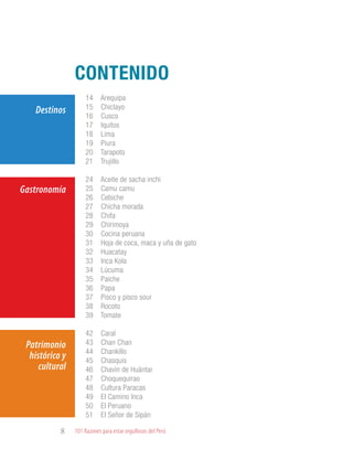 101 Razones para estar orgullosos del Perú8
CONTENIDO
Destinos
Patrimonio
histórico y
cultural
Gastronomía
14 Arequipa
15 Chiclayo
16 Cusco
17 Iquitos
18 Lima
19 Piura
20 Tarapoto
21 Trujillo
24 Aceite de sacha inchi
25 Camu camu
26 Cebiche
27 Chicha morada
28 Chifa
29 Chirimoya
30 Cocina peruana
31 Hoja de coca, maca y uña de gato
32 Huacatay
33 Inca Kola
34 Lúcuma
35 Paiche
36 Papa
37 Pisco y pisco sour
38 Rocoto
39 Tomate
42 Caral
43 Chan Chan
44 Chankillo
45 Chasquis
46 Chavín de Huántar
47 Choquequirao
48 Cultura Paracas
49 El Camino Inca
50 El Peruano
51 El Señor de Sipán
 