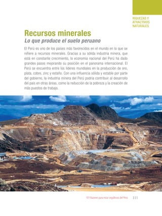 101 Razones para estar orgullosos del Perú 111
RIQUEZAS Y
ATRACTIVOS
NATURALES
El Perú es uno de los países más favorecidos en el mundo en lo que se
refiere a recursos minerales. Gracias a su sólida industria minera, que
está en constante crecimiento, la economía nacional del Perú ha dado
grandes pasos mejorando su posición en el panorama internacional. El
Perú se encuentra entre los líderes mundiales en la producción de oro,
plata, cobre, zinc y estaño. Con una influencia sólida y estable por parte
del gobierno, la industria minera del Perú podría contribuir al desarrollo
del país en otras áreas, como la reducción de la pobreza y la creación de
más puestos de trabajo.
Recursos minerales
Lo que produce el suelo peruano
 