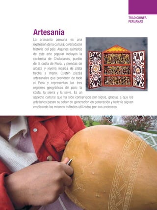101 Razones para estar orgullosos del Perú 117
TRADICIONES
PERUANAS
La artesanía peruana es una
expresión de la cultura, diversidad e
historia del país. Algunos ejemplos
de este arte popular incluyen la
cerámica de Chulucanas, pueblo
de la costa de Piura, y prendas de
alpaca y joyería incaica de plata
hecha a mano. Existen piezas
artesanales que provienen de todo
el Perú y representan las tres
regiones geográficas del país: la
costa, la sierra y la selva. Es un
aspecto cultural que ha sido conservado por siglos, gracias a que los
artesanos pasan su saber de generación en generación y todavía siguen
empleando los mismos métodos utilizados por sus ancestros.
Artesanía
 