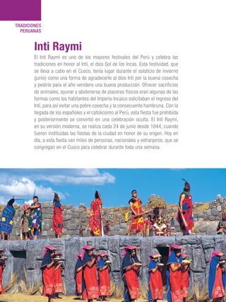 101 Razones para estar orgullosos del Perú120
TRADICIONES
PERUANAS
El Inti Raymi es uno de los mayores festivales del Perú y celebra las
tradiciones en honor al Inti, el dios Sol de los Incas. Esta festividad, que
se lleva a cabo en el Cusco, tenía lugar durante el solsticio de invierno
(junio) como una forma de agradecerle al dios Inti por la buena cosecha
y pedirle para el año venidero una buena producción. Ofrecer sacrificios
de animales, ayunar y abstenerse de placeres físicos eran algunas de las
formas como los habitantes del Imperio Incaico solicitaban el regreso del
Inti, para así evitar una pobre cosecha y la consecuente hambruna. Con la
llegada de los españoles y el catolicismo al Perú, esta fiesta fue prohibida
y posteriormente se convirtió en una celebración oculta. El Inti Raymi,
en su versión moderna, se realiza cada 24 de junio desde 1944, cuando
fueron instituidas las fiestas de la ciudad en honor de su origen. Hoy en
día, a esta fiesta van miles de personas, nacionales y extranjeros, que se
congregan en el Cusco para celebrar durante toda una semana.
Inti Raymi
 