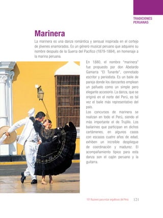 101 Razones para estar orgullosos del Perú 121
TRADICIONES
PERUANAS
La marinera es una danza romántica y sensual inspirada en el cortejo
de jóvenes enamorados. Es un género musical peruano que adquiere su
nombre después de la Guerra del Pacífico (1879-1884), en homenaje a
la marina peruana.
Marinera
En 1880, el nombre “marinera”
fue propuesto por don Abelardo
Gamarra “El Tunante”, connotado
escritor y periodista. Es un baile de
pareja donde los danzantes emplean
un pañuelo como un simple pero
elegante accesorio. La danza, que se
originó en el norte del Perú, es tal
vez el baile más representativo del
país.
Los concursos de marinera se
realizan en todo el Perú, siendo el
más importante el de Trujillo. Los
bailarines que participan en dichos
certámenes, en algunos casos
con escasos cuatro años de edad,
exhiben un increíble despliegue
de coordinación y madurez. El
acompañamiento típico para esta
danza son el cajón peruano y la
guitarra.
 