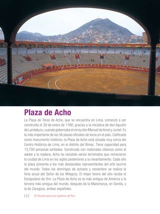 101 Razones para estar orgullosos del Perú122
TRADICIONES
PERUANAS
La Plaza de Toros de Acho, que se encuentra en Lima, comenzó a ser
construida el 30 de enero de 1766, gracias a la iniciativa de don Agustín
de Landaburu,cuando gobernaba el virrey don Manuel deAmat y Juniet.Es
la más importante de las 56 plazas oficiales de toros en el país. Calificada
como monumento histórico, la Plaza de Acho está situada muy cerca del
Centro Histórico de Lima, en el distrito del Rímac. Tiene capacidad para
13,700 personas sentadas. Construida con materiales clásicos como el
adobe y la madera, Acho ha resistido varios terremotos que remecieron
la ciudad de Lima en los siglos posteriores a su levantamiento. Cada año
la plaza presenta a los más destacados representantes del arte taurino
del mundo. Todos los domingos de octubre y noviembre se realiza la
feria anual del Señor de los Milagros. El mejor torero del año recibe el
Escapulario de Oro. La Plaza de Acho es la más antigua de América y la
tercera más antigua del mundo, después de la Maestranza, en Sevilla, y
la de Zaragoza, ambas españolas.
Plaza de Acho
 