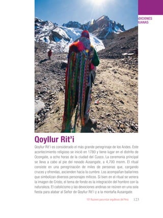 101 Razones para estar orgullosos del Perú 123
TRADICIONES
PERUANAS
Qoyllur Rit’i es considerado el más grande peregrinaje de los Andes. Este
acontecimiento religioso se inició en 1780 y tiene lugar en el distrito de
Ocongate, a ocho horas de la ciudad del Cusco. La ceremonia principal
se lleva a cabo al pie del nevado Ausangate, a 4,700 msnm. El ritual
consiste en una peregrinación de miles de personas que, cargando
cruces y ofrendas, ascienden hacia la cumbre. Los acompañan bailarines
que simbolizan diversos personajes míticos. Si bien en el ritual se venera
la imagen de Cristo, el tema de fondo es la integración del hombre con la
naturaleza. El catolicismo y las devociones andinas se reúnen en una sola
fiesta para alabar al Señor de Qoyllur Rit’i y a la montaña Ausangate.
Qoyllur Rit’i
 
