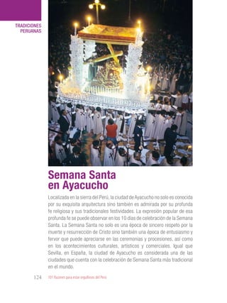 101 Razones para estar orgullosos del Perú124
TRADICIONES
PERUANAS
Localizada en la sierra del Perú, la ciudad de Ayacucho no solo es conocida
por su exquisita arquitectura sino también es admirada por su profunda
fe religiosa y sus tradicionales festividades. La expresión popular de esa
profunda fe se puede observar en los 10 días de celebración de la Semana
Santa. La Semana Santa no solo es una época de sincero respeto por la
muerte y resurrección de Cristo sino también una época de entusiasmo y
fervor que puede apreciarse en las ceremonias y procesiones, así como
en los acontecimientos culturales, artísticos y comerciales. Igual que
Sevilla, en España, la ciudad de Ayacucho es considerada una de las
ciudades que cuenta con la celebración de Semana Santa más tradicional
en el mundo.
Semana Santa
en Ayacucho
 