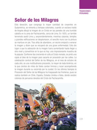 101 Razones para estar orgullosos del Perú 125
TRADICIONES
PERUANAS
Esta devoción, que congrega la mayor cantidad de creyentes en
Sudamérica, se remonta a tiempos coloniales, cuando un esclavo traído
de Angola dibujó la imagen de un Cristo en las paredes de una humilde
cabaña en la zona de Pachacamilla, cerca de Lima. En 1655, un terrible
terremoto asoló Lima y, sorprendentemente, mientras casonas, templos
y grandes edificaciones se desplomaron, el sencillo muro con la pintura
se mantuvo en pie. Tras años de abandono, un vecino empezó a venerar
la imagen y dicen que se recuperó de una grave enfermedad. Esto dio
lugar a que la adoración de la imagen fuera aumentando hasta llegar a
otro nivel y convertirse en lo que es hoy: una impresionante muestra de
fe popular. Conforme iba creciendo el culto al Cristo morado, se pintó una
copia al óleo de la imagen para sacarla en procesión por las calles. La
celebración central del Señor de los Milagros, en el mes de octubre de
cada año, es una multitudinaria procesión, la mayor de toda América, en
la que cientos de miles de fieles cantan himnos y rezan acompañando
la imagen durante su recorrido por la ciudad. En los últimos tiempos la
Procesión del Señor de los Milagros ha traspasado las fronteras, pues se
realiza también en Chile, España, Estados Unidos e Italia, donde existen
colonias de peruanos devotos del Cristo de Pachacamilla.
Señor de los Milagros
 