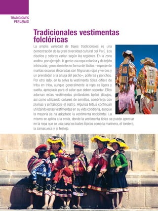 101 Razones para estar orgullosos del Perú126
TRADICIONES
PERUANAS
La amplia variedad de trajes tradicionales es una
demostración de la gran diversidad cultural del Perú. Los
diseños y colores varían según las regiones. En la zona
andina, por ejemplo, la gente usa ropa colorida y de tejido
intrincado, generalmente en forma de llicllas –especie de
mantas oscuras decoradas con filigranas rojas y verdes y
un prendedor a la altura del pecho–, polleras y ponchos.
Por otro lado, en la selva la vestimenta típica difiere de
tribu en tribu, aunque generalmente la ropa es ligera y
suelta, apropiada para el calor que deben soportar. Ellos
adornan estas vestimentas pintándoles bellos dibujos,
así como utilizando collares de semillas, sombreros con
plumas y pintándose el rostro. Algunas tribus continúan
utilizando estas vestimentas en su vida cotidiana, aunque
la mayoría ya ha adoptado la vestimenta occidental. Lo
mismo se aplica a la costa, donde la vestimenta típica se puede apreciar
en la ropa que se usa para los bailes típicos como la marinera, el tondero,
la zamacueca y el festejo.
Tradicionales vestimentas
folclóricas
 