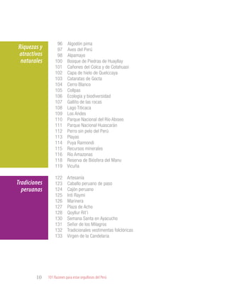101 Razones para estar orgullosos del Perú10
Riquezas y
atractivos
naturales
Tradiciones
peruanas
96 	Algodón pima
97 	Aves del Perú
98 	Alpamayo
100 Bosque de Piedras de Huayllay
101 Cañones del Colca y de Cotahuasi
102 Capa de hielo de Quelccaya
103 Cataratas de Gocta
104 Cerro Blanco
105 Collpas
106 Ecología y biodiversidad
107 Gallito de las rocas
108 Lago Titicaca
109 Los Andes
110 Parque Nacional del Río Abiseo
111 Parque Nacional Huascarán
112 Perro sin pelo del Perú
113 Playas
114 Puya Raimondi
115 Recursos minerales
116 Río Amazonas
118 Reserva de Biósfera del Manu
119 Vicuña
122 Artesanía
123 Caballo peruano de paso
124 Cajón peruano
125 Inti Raymi
126 Marinera
127 Plaza de Acho
128 Qoyllur Rit’i
130 Semana Santa en Ayacucho
131 Señor de los Milagros
132 Tradicionales vestimentas folclóricas
133 Virgen de la Candelaria
 