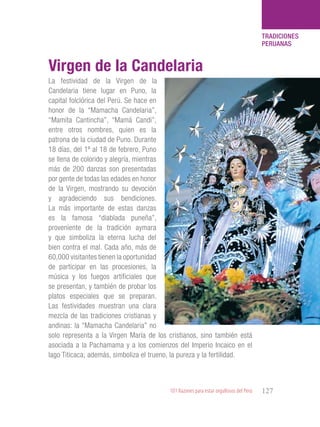 101 Razones para estar orgullosos del Perú 127
TRADICIONES
PERUANAS
La festividad de la Virgen de la
Candelaria tiene lugar en Puno, la
capital folclórica del Perú. Se hace en
honor de la “Mamacha Candelaria”,
“Mamita Cantincha”, “Mamá Candi”,
entre otros nombres, quien es la
patrona de la ciudad de Puno. Durante
18 días, del 1º al 18 de febrero, Puno
se llena de colorido y alegría, mientras
más de 200 danzas son presentadas
por gente de todas las edades en honor
de la Virgen, mostrando su devoción
y agradeciendo sus bendiciones.
La más importante de estas danzas
es la famosa “diablada puneña”,
proveniente de la tradición aymara
y que simboliza la eterna lucha del
bien contra el mal. Cada año, más de
60,000 visitantes tienen la oportunidad
de participar en las procesiones, la
música y los fuegos artificiales que
se presentan, y también de probar los
platos especiales que se preparan.
Las festividades muestran una clara
mezcla de las tradiciones cristianas y
andinas: la “Mamacha Candelaria” no
solo representa a la Virgen María de los cristianos, sino también está
asociada a la Pachamama y a los comienzos del Imperio Incaico en el
lago Titicaca; además, simboliza el trueno, la pureza y la fertilidad.
Virgen de la Candelaria
 