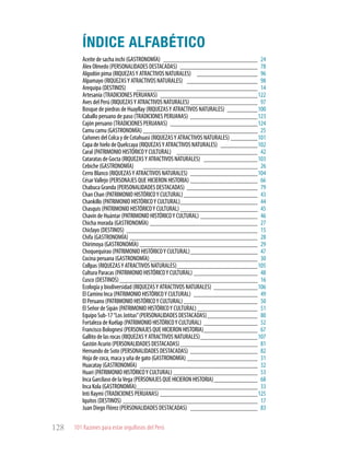 101 Razones para estar orgullosos del Perú128
ÍNDICE ALFABÉTICO
Aceite de sacha inchi (GASTRONOMÍA) _____________________________ 24
Álex Olmedo (PERSONALIDADES DESTACADAS)_ _______________________ 78
Algodón pima (RIQUEZASY ATRACTIVOS NATURALES) ___________________ 96
Alpamayo (RIQUEZASY ATRACTIVOS NATURALES) ______________________ 98
Arequipa (DESTINOS) _ ____________________________________ 14
Artesanía (TRADICIONES PERUANAS)_ _____________________________122
Aves del Perú (RIQUEZASY ATRACTIVOS NATURALES)_____________________ 97
Bosque de piedras de Huayllay (RIQUEZASY ATRACTIVOS NATURALES)_ _________100
Caballo peruano de paso (TRADICIONES PERUANAS)_ ____________________123
Cajón peruano (TRADICIONES PERUANAS)_ __________________________124
Camu camu (GASTRONOMÍA)___________________________________ 25
Cañones del Colca y de Cotahuasi (RIQUEZASY ATRACTIVOS NATURALES) _________101
Capa de hielo de Quelccaya (RIQUEZASY ATRACTIVOS NATURALES)_ ___________102
Caral (PATRIMONIO HISTÓRICOY CULTURAL) _________________________ 42
Cataratas de Gocta (RIQUEZASY ATRACTIVOS NATURALES) _ ________________103
Cebiche (GASTRONOMÍA) ___________________________________ 26
Cerro Blanco (RIQUEZASY ATRACTIVOS NATURALES)_ ____________________104
CésarVallejo (PERSONAJES QUE HICIERON HISTORIA)_____________________ 66
Chabuca Granda (PERSONALIDADES DESTACADAS)_ _____________________ 79
Chan Chan (PATRIMONIO HISTÓRICOY CULTURAL)_______________________ 43
Chankillo (PATRIMONIO HISTÓRICOY CULTURAL)________________________ 44
Chasquis (PATRIMONIO HISTÓRICOY CULTURAL)________________________ 45
Chavín de Huántar (PATRIMONIO HISTÓRICOY CULTURAL)__________________ 46
Chicha morada (GASTRONOMÍA)_________________________________ 27
Chiclayo (DESTINOS)_ _______________________________________ 15
Chifa (GASTRONOMÍA)_______________________________________ 28
Chirimoya (GASTRONOMÍA)____________________________________ 29
Choquequirao (PATRIMONIO HISTÓRICOY CULTURAL)_____________________ 47
Cocina peruana (GASTRONOMÍA)_________________________________ 30
Collpas (RIQUEZASY ATRACTIVOS NATURALES)_________________________105
Cultura Paracas (PATRIMONIO HISTÓRICOY CULTURAL)____________________ 48
Cusco (DESTINOS)__________________________________________ 16
Ecología y biodiversidad (RIQUEZASY ATRACTIVOS NATURALES)_ _____________106
El Camino Inca (PATRIMONIO HISTÓRICOY CULTURAL)_ ___________________ 49
El Peruano (PATRIMONIO HISTÓRICOY CULTURAL)_______________________ 50
El Señor de Sipán (PATRIMONIO HISTÓRICOY CULTURAL)___________________ 51
Equipo Sub-17“Los Jotitas”(PERSONALIDADES DESTACADAS)________________ 80
Fortaleza de Kuélap (PATRIMONIO HISTÓRICOY CULTURAL)_ ________________ 52
Francisco Bolognesi (PERSONAJES QUE HICIERON HISTORIA)_________________ 67
Gallito de las rocas (RIQUEZASY ATRACTIVOS NATURALES)__________________107
Gastón Acurio (PERSONALIDADES DESTACADAS)________________________ 81
Hernando de Soto (PERSONALIDADES DESTACADAS)_ ____________________ 82
Hoja de coca, maca y uña de gato (GASTRONOMÍA)______________________ 31
Huacatay (GASTRONOMÍA)_ ___________________________________ 32
Huari (PATRIMONIO HISTÓRICOY CULTURAL)__________________________ 53
Inca Garcilaso de laVega (PERSONAJES QUE HICIERON HISTORIA)______________ 68
Inca Kola (GASTRONOMÍA)_____________________________________ 33
Inti Raymi (TRADICIONES PERUANAS)______________________________125
Iquitos (DESTINOS)_________________________________________ 17
Juan Diego Flórez (PERSONALIDADES DESTACADAS)_ ____________________ 83
 