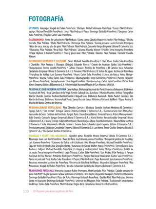 101 Razones para estar orgullosos del Perú130
DESTINOS Arequipa: Magali del Solar-PromPerú / Chiclayo: Anibal Solimano-PromPerú / Cusco: Pilar Pedraza /
Iquitos: Michael Tweddle-PromPerú / Lima: Pilar Pedraza / Piura: Domingo Giribaldi-PromPerú / Tarapoto: Carlos
Sala-PromPerú /Trujillo: Carlos Sala-PromPerú.
GASTRONOMÍA Aceitedesachainchi:PilarPedraza/Camucamu:ClaudiaMayser/Cebiche:PilarPedraza/Chicha
morada: Pilar Pedraza / Chifa: Pilar Pedraza / Chirimoya: Pilar Pedraza / Cocina peruana: Javier Ferrand-Promperú
/ Hoja de coca, maca y uña de gato: Pilar Pedraza. Pilar Pedraza. ConsueloVargas Empresa Editora El Comercio S.A.
/ Huacatay: Pilar Pedraza / Inca Kola: Pilar Pedraza / Lúcuma: Claudia Mayser / Paiche: Terra Incognita-PromPerú
/ Papa: Mylene D´Auriol-PromPerú / Pisco y pisco sour: Pilar Pedraza / Rocoto: Pilar Pedraza / Tomate: Claudia
Mayser.
PATRIMONIO HISTÓRICO Y CULTURAL Caral: Michael Tweddle-PromPerú / Chan Chan: Carlos Sala-PromPerú
/ Chankillo: Pilar Pedraza / Chasquis (Dibujo): Eduardo Rivera / Chavín de Huántar: Carlos Sala-PromPerú /
Choquequirao: Renzo Uccelli-PromPerú / Cultura Paracas: Archivo de PromPerú / El Camino Inca: Sebastián
Castañeda-Empresa Editora El Comercio S.A. / El Peruano: Pilar Pedraza / El Señor de Sipán: Archivo de PromPerú
/ Fortaleza de Kuélap: Luis Gamero-PromPerú / Huari: Carlos Sala: PromPerú / Líneas de Nasca: Heinz Plenge-
PromPerú / Machu Picchu: Carlos Sala-Promperú / Ollantaytambo: Jorge Sarmiento-PromPerú / Puente colgante:
Luis Pilares-PromPerú / Sacsayhuaman: CésarVega-PromPerú /Tambomachay: Carlos Sala-PromPerú /Ticlio: Raúl
Mayo-Empresa Editora El Comercio S.A. / Universidad Nacional Mayor de San Marcos: UNMSM.
PERSONAJESQUEHICIERONHISTORIA CésarVallejo:BibliotecaNacionaldelPerú/FranciscoBolognesi:Biblioteca
Nacional del Perú / Inca Garcilaso de la Vega: Centro Cultural Inca Garcilaso / Martín Chambi: Archivo Fotográfico
Martín Chambi. Cortesía Archivo Martín Chambi / Miguel Grau: Biblioteca Nacional / Pedro Paulet: Caretas / San
Martín de Porras: Biblioteca Nacional del Perú / Santa Rosa de Lima: Biblioteca Nacional del Perú /Túpac Amaru II:
Museo del Banco Central de Reserva.
PERSONALIDADES DESTACADAS Álex Olmedo: Caretas / Chabuca Granda: Archivo Histórico El Comercio /
Equipo Sub 17 “Los Jotitas”: Enrique Cúneo-Empresa Editora El Comercio S.A. / Gastón Acurio: Inés Menacho /
Hernando de Soto: Cortesía del InstitutoTurgot, París / Juan Diego Flórez: Ernesto Palacio Artists Management /
Julio Granda: ConsueloVargas-Empresa Editora El Comercio S.A. / María Reiche: Renzo Giraldo-Empresa Editora
El Comercio ­S­.A. ­/­MarioTestino: AdamWhitehead / MarioVargas Llosa: Fiorella Battistini / Mauro Mina: Archivo
El Comercio / Sofía Mulanovich: Alfredo Escobar / Susana Baca: Eduardo López-Empresa Editora El Comercio S.A. /
Tenistasperuanos:SebastiánCastañeda-EmpresaEditoraElComercioS.A.LuisHorna:RenzoGiraldo-EmpresaEditoraEl
ComercioS.A./YmaSúmac:ArchivoElComercio.
RIQUEZAS Y ATRACTIVOS NATURALES Algodón pima: Richardo Hirano-Empresa Editora El Comercio S.A. /
Alpamayo: Juan LuisTord-PromPerú / Aves del Perú: José Alvarez Alonso-PromPerú / Bosque de piedras de Huayllay:
Luis Gamero-PromPerù / Cañones del Colca y de Cotahuasi: Heiz Plenge-PromPerú, Michael Tweddle-PromPerú /
Capa de hielo de Quelccaya: Douglas Hardy / Cataratas de Gocta: Walter Hupiu-PromPerú / Cerro Blanco: Casa
Andina / Collpas: Michael Tweddle-PromPerú / Ecología y biodiversidad: Heinz Plenge-PromPerú / Gallito de
las rocas: Terra Incognito-PromPerú / Lago Titicaca: Carlos Sala-PromPerú / Los Andes: Pilar Pedraza / Parque
Nacional del Río Abiseo: Armando Rodríguez-PromPerú / Parque Nacional Huascarán: Carlos Sala-PromPerú /
Perro sin pelo del Perú: Carlos Sala-PromPerú / Playas: Pilar Pedraza / Puya Raimondi: Luis Gamero-PromPerú /
Recursos minerales: Archivo de PromPerú / Reserva de Biósfera del Manu: Alejandro Balaguer-PromPerú / Río
Amazonas: Magali del Solar-PromPerú /Vicuña: Sebastián Castañeda-Empresa Editora El Comercio S.A.
TRADICIONESPERUANAS Artesanía:JoaquínRubio-Promperú.Mateburilado:PilarPedraza/Caballoperuanode
paso:ANCPCPP/Cajónperuano:AnibalSolimano-PromPerú/IntiRaymi:AlejandroBalaguer-PromPerú/Marinera:
Domingo Giribaldi-PromPerú / Plaza de Acho: Domingo Giribaldi-PromPerú / Qoyllur Rit’i: Pilar Pedraza / Semana
Santa en Ayacucho: Domingo Giribaldi-PromPerú / Señor de los Milagros: Pilar Pedraza /Tradicionales vestimentas
folclóricas: Carlos Sala-PromPerú. Pilar Pedraza /Virgen de la Candelaria: Renzo Uccelli-PromPerú.
FOTOGRAFÍA
 