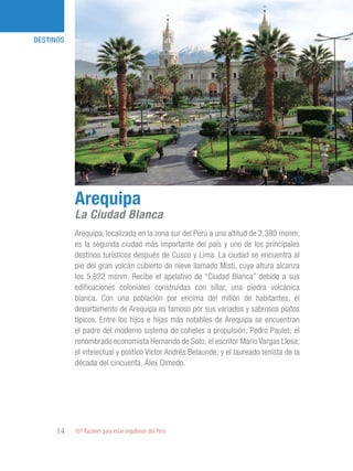 101 Razones para estar orgullosos del Perú14
DESTINOS
Arequipa, localizada en la zona sur del Perú a una altitud de 2,380 msnm,
es la segunda ciudad más importante del país y uno de los principales
destinos turísticos después de Cusco y Lima. La ciudad se encuentra al
pie del gran volcán cubierto de nieve llamado Misti, cuya altura alcanza
los 5,822 msnm. Recibe el apelativo de “Ciudad Blanca” debido a sus
edificaciones coloniales construidas con sillar, una piedra volcánica
blanca. Con una población por encima del millón de habitantes, el
departamento de Arequipa es famoso por sus variados y sabrosos platos
típicos. Entre los hijos e hijas más notables de Arequipa se encuentran
el padre del moderno sistema de cohetes a propulsión, Pedro Paulet; el
renombrado economista Hernando de Soto; el escritor Mario Vargas Llosa;
el intelectual y político Víctor Andrés Belaunde; y el laureado tenista de la
década del cincuenta, Álex Olmedo.
Arequipa
La Ciudad Blanca
 