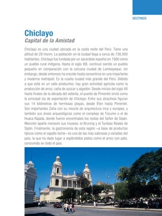 101 Razones para estar orgullosos del Perú 15
DESTINOS
Chiclayo es una ciudad ubicada en la costa norte del Perú. Tiene una
altitud de 29 msnm. La población en la ciudad llega a cerca de 738,000
habitantes. Chiclayo fue fundada por un sacerdote español en 1560 como
un pueblo rural indígena. Hasta el siglo XIX, continuó siendo un pueblo
pequeño en comparación con la cercana ciudad de Lambayeque; sin
embargo, desde entonces ha crecido hasta convertirse en una importante
y moderna metrópoli. Es la cuarta ciudad más grande del Perú. Debido
a que está en un valle productivo, hay gran actividad agrícola como la
producción de arroz, caña de azúcar y algodón. Desde inicios del siglo XX
hasta finales de la década del setenta, el puerto de Pimentel sirvió como
la principal vía de exportación de Chiclayo. Entre sus atractivos figuran
sus 14 kilómetros de hermosas playas, desde Éten hasta Pimentel.
Son importantes Zaña con su mezcla de arquitectura inca y europea, y
también sus áreas arqueológicas como el complejo de Túcume o el de
Huaca Rajada, donde fueron encontrados los restos del Señor de Sipán.
Mención aparte merecen sus museos: el Bruning y el Tumbas Reales de
Sipán. Finalmente, la gastronomía de esta región –a base de productos
típicos como el zapallo loche– es una de las más sabrosas y variadas del
país, la que ha dado lugar a espléndidos platos como el arroz con pato,
consumido en todo el país.
Chiclayo
Capital de la Amistad
 