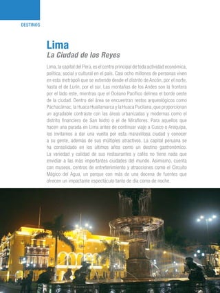 101 Razones para estar orgullosos del Perú18
DESTINOS
Lima,la capital del Perú,es el centro principal de toda actividad económica,
política, social y cultural en el país. Casi ocho millones de personas viven
en esta metrópoli que se extiende desde el distrito de Ancón, por el norte,
hasta el de Lurín, por el sur. Las montañas de los Andes son la frontera
por el lado este, mientras que el Océano Pacífico delinea el borde oeste
de la ciudad. Dentro del área se encuentran restos arqueológicos como
Pachacámac, la Huaca Huallamarca y la Huaca Pucllana, que proporcionan
un agradable contraste con las áreas urbanizadas y modernas como el
distrito financiero de San Isidro o el de Miraflores. Para aquellos que
hacen una parada en Lima antes de continuar viaje a Cusco o Arequipa,
los invitamos a dar una vuelta por esta maravillosa ciudad y conocer
a su gente, además de sus múltiples atractivos. La capital peruana se
ha consolidado en los últimos años como un destino gastronómico.
La variedad y calidad de sus restaurantes y cafés no tiene nada que
envidiar a las más importantes ciudades del mundo. Asimismo, cuenta
con museos, centros de entretenimiento y atracciones como el Circuito
Mágico del Agua, un parque con más de una docena de fuentes que
ofrecen un impactante espectáculo tanto de día como de noche.
Lima
La Ciudad de los Reyes
 