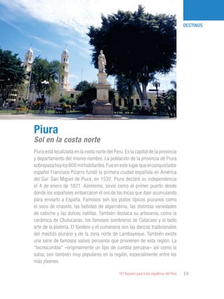 101 Razones para estar orgullosos del Perú 19
DESTINOS
Piura está localizada en la costa norte del Perú. Es la capital de la provincia
y departamento del mismo nombre. La población de la provincia de Piura
sobrepasa hoy los 600 mil habitantes.Fue en este lugar que el conquistador
español Francisco Pizarro fundó la primera ciudad española en América
del Sur: San Miguel de Piura, en 1532. Piura declaró su independencia
el 4 de enero de 1821. Asimismo, sirvió como el primer puerto desde
donde los españoles embarcaron el oro de los Incas que iban acumulando
para enviarlo a España. Famosos son los platos típicos piuranos como
el seco de chavelo, las bebidas de algarrobina, las distintas variedades
de cebiche y las dulces natillas. También destaca su artesanía, como la
cerámica de Chulucanas, los famosos sombreros de Catacaos y el bello
arte de la platería. El tondero y el cumanana son las danzas tradicionales
del mestizo piurano y de la zona norte de Lambayeque. También existe
una serie de famosos valses peruanos que provienen de esta región. La
“tecnocumbia” –originalmente un tipo de cumbia peruana– así como la
salsa, son también muy populares en la región, especialmente entre los
más jóvenes.
Piura
Sol en la costa norte
 