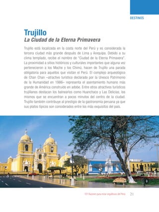 101 Razones para estar orgullosos del Perú 21
DESTINOS
Trujillo está localizada en la costa norte del Perú y es considerada la
tercera ciudad más grande después de Lima y Arequipa. Debido a su
clima templado, recibe el nombre de “Ciudad de la Eterna Primavera”.
La proximidad a sitios históricos y culturales importantes que alguna vez
pertenecieron a los Moche y los Chimú, hacen de Trujillo una parada
obligatoria para aquellos que visitan el Perú. El complejo arqueológico
de Chan Chan –atractivo turístico declarado por la Unesco Patrimonio
de la Humanidad en 1986– representa el asentamiento humano más
grande de América construido en adobe. Entre otros atractivos turísticos
trujillanos destacan los balnearios como Huanchaco y Las Delicias, los
mismos que se encuentran a pocos minutos del centro de la ciudad.
Trujillo también contribuye al prestigio de la gastronomía peruana ya que
sus platos típicos son considerados entre los más exquisitos del país.
Trujillo
La Ciudad de la Eterna Primavera
 