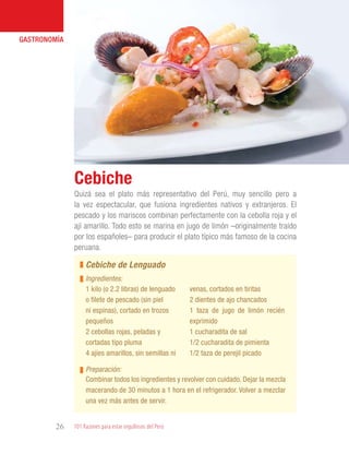 101 Razones para estar orgullosos del Perú26
GASTRONOMÍA
Quizá sea el plato más representativo del Perú, muy sencillo pero a
la vez espectacular, que fusiona ingredientes nativos y extranjeros. El
pescado y los mariscos combinan perfectamente con la cebolla roja y el
ají amarillo. Todo esto se marina en jugo de limón –originalmente traído
por los españoles– para producir el plato típico más famoso de la cocina
peruana.
Cebiche
1 kilo (o 2.2 libras) de lenguado
o filete de pescado (sin piel
ni espinas), cortado en trozos
pequeños
2 cebollas rojas, peladas y
cortadas tipo pluma
4 ajíes amarillos, sin semillas ni
venas, cortados en tiritas
2 dientes de ajo chancados
1 taza de jugo de limón recién
exprimido
1 cucharadita de sal
1/2 cucharadita de pimienta
1/2 taza de perejil picado
Cebiche de Lenguado
Ingredientes:
Preparación:
Combinar todos los ingredientes y revolver con cuidado. Dejar la mezcla
macerando de 30 minutos a 1 hora en el refrigerador. Volver a mezclar
una vez más antes de servir.
 