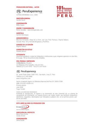 PRODUCCIÓN EDITORIAL - AUTOR
DIRECCIÓN GENERAL
Carsten Korch
COORDINACIÓN
Millie Coquis
DISEÑO Y DIAGRAMACIÓN
Renzo González - www.renzogonzalez.com
CARÁTULA
Carmen Dominquez
AGRADECEMOS A
Mauricio Fernandez, Diego De La Torre, Joe Lara, Pilar Pedraza, Virginia Velasco,
Gonzalo Pérez Terry, Kenneth Bengtsson y PromPerú.
CUIDADO DE LA EDICIÓN
Begoña Velasco
CORRECTOR DE ESTILO
Gustavo Alvizuri
FOTOGRAFÍA
Queremos agradecer a todos los fotógrafos e instituciones cuyas imágenes aparecen en este libro.
En la pág. 136 se encuentra la lista completa.
Av. Javier Prado Oeste 1586 # 401, San Isidro, Lima 27, Perú
Teléfono (511) 442-6986
www.LivinginPeru.com
Hecho el depósito legal en la Biblioteca Nacional del Perú N° 2008-07306
ISBN: 978-603-45260-0-6
Primera edición
Julio 2008
Tiraje 10,000
ESTE LIBRO HA SIDO CO-PRODUCIDO CON
DIRECCIÓN DEL PROYECTO
María Rosa Arrarte
Cecilia Arrarte
COORDINACIÓN
Vania Gozalo
PRE-PRENSA E IMPRESIÓN
COMUNICA 2 S.A.C.
Los Negocios 219, Surquillo, Lima 34, Perú
Teléfono (511) 610-4242 - Fax (511) 610-4250
TODOS LOS DERECHOS RESERVADOS
Prohibida la reproducción, el registro o la transmisión de este contenido por un sistema de
recuperación de información, en ninguna forma y por ningún medio, sea mecánico fotoquímico,
electrónico, magnético, electroóptico, por fotocopia o cualquier otro, sin el permiso previo y por
escrito del editor.
.com
PERU EXPERIENCE S.A.C. 2008
 