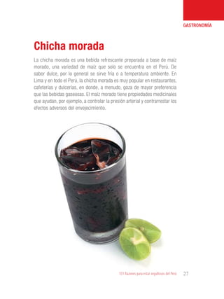 101 Razones para estar orgullosos del Perú 27
GASTRONOMÍA
La chicha morada es una bebida refrescante preparada a base de maíz
morado, una variedad de maíz que solo se encuentra en el Perú. De
sabor dulce, por lo general se sirve fría o a temperatura ambiente. En
Lima y en todo el Perú, la chicha morada es muy popular en restaurantes,
cafeterías y dulcerías, en donde, a menudo, goza de mayor preferencia
que las bebidas gaseosas. El maíz morado tiene propiedades medicinales
que ayudan, por ejemplo, a controlar la presión arterial y contrarrestar los
efectos adversos del envejecimiento.
Chicha morada
 