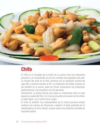 101 Razones para estar orgullosos del Perú28
GASTRONOMÍA
El chifa es el resultado de la fusión de la cocina china con elementos
peruanos y es considerado una de las comidas más populares del país.
La historia del chifa en el Perú comenzó con la migración oriental del
siglo XIX y continuó durante el XX. La integración de ambas culturas se
dio también en la cocina, pues los chinos conservaron sus tradiciones
gastronómicas y las mezclaron con las peruanas.
Literalmente, se podría afirmar que existe un restaurante chifa en cada
esquina y ciudad del Perú. En Lima se encuentra el corazón de los chifas:
la calle Capón, en el centro de la ciudad.
El chifa es también muy representativo de la cultura peruana porque
contiene una riqueza de influencias y sabores. El plato preferido por la
colectividad es el arroz chaufa, aunque existe una amplísima variedad de
exquisitos platos.
Chifa
 