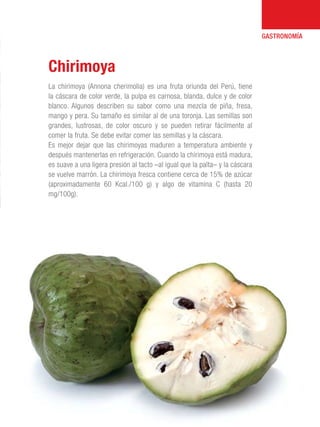101 Razones para estar orgullosos del Perú 29
GASTRONOMÍA
La chirimoya (Annona cherimolia) es una fruta oriunda del Perú, tiene
la cáscara de color verde, la pulpa es carnosa, blanda, dulce y de color
blanco. Algunos describen su sabor como una mezcla de piña, fresa,
mango y pera. Su tamaño es similar al de una toronja. Las semillas son
grandes, lustrosas, de color oscuro y se pueden retirar fácilmente al
comer la fruta. Se debe evitar comer las semillas y la cáscara.
Es mejor dejar que las chirimoyas maduren a temperatura ambiente y
después mantenerlas en refrigeración. Cuando la chirimoya está madura,
es suave a una ligera presión al tacto –al igual que la palta– y la cáscara
se vuelve marrón. La chirimoya fresca contiene cerca de 15% de azúcar
(aproximadamente 60 Kcal./100 g) y algo de vitamina C (hasta 20
mg/100g).
Chirimoya
 