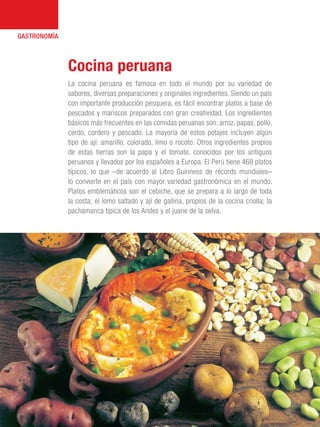 101 Razones para estar orgullosos del Perú30
GASTRONOMÍA
La cocina peruana es famosa en todo el mundo por su variedad de
sabores, diversas preparaciones y originales ingredientes. Siendo un país
con importante producción pesquera, es fácil encontrar platos a base de
pescados y mariscos preparados con gran creatividad. Los ingredientes
básicos más frecuentes en las comidas peruanas son: arroz, papas, pollo,
cerdo, cordero y pescado. La mayoría de estos potajes incluyen algún
tipo de ají: amarillo, colorado, limo o rocoto. Otros ingredientes propios
de estas tierras son la papa y el tomate, conocidos por los antiguos
peruanos y llevados por los españoles a Europa. El Perú tiene 468 platos
típicos, lo que –de acuerdo al Libro Guinness de récords mundiales–
lo convierte en el país con mayor variedad gastronómica en el mundo.
Platos emblemáticos son el cebiche, que se prepara a lo largo de toda
la costa; el lomo saltado y ají de gallina, propios de la cocina criolla; la
pachamanca típica de los Andes y el juane de la selva.
Cocina peruana
 