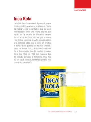 101 Razones para estar orgullosos del Perú 33
GASTRONOMÍA
La bebida de sabor nacional. Algunos dicen que
tiene un sabor parecido a la piña o a “goma
de mascar”, pero la verdad es que su sabor
incomparable tiene una receta secreta que
resulta de la mezcla de diferentes sabores
de extractos de frutas cítricas, gas y azúcar.
Esta bebida gaseosa de color amarillo obligó
a la poderosa Coca-Cola a poner en práctica
el dicho: “Si no puedes con tu rival, únetele”,
y eso fue lo que hizo cuando compró el 50%
de la Corporación José R. Lindley (creadora
de la Inca Kola) en 1999. Con cualquier tipo
de comida, peruana o extranjera, Inca Kola
es, sin lugar a dudas, la bebida gaseosa más
consumida en el Perú.
Inca Kola
 