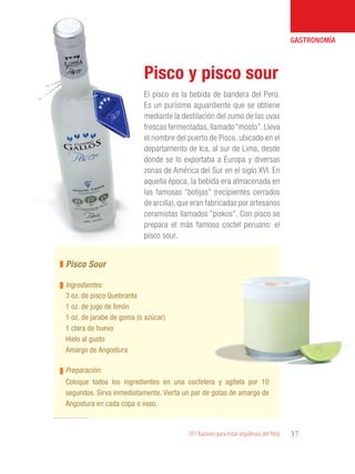 101 Razones para estar orgullosos del Perú 37
GASTRONOMÍA
El pisco es la bebida de bandera del Perú.
Es un purísimo aguardiente que se obtiene
mediante la destilación del zumo de las uvas
frescas fermentadas,llamado“mosto”.Lleva
el nombre del puerto de Pisco, ubicado en el
departamento de Ica, al sur de Lima, desde
donde se lo exportaba a Europa y diversas
zonas de América del Sur en el siglo XVI. En
aquella época, la bebida era almacenada en
las famosas “botijas” (recipientes cerrados
de arcilla),que eran fabricadas por artesanos
ceramistas llamados “piskos”. Con pisco se
prepara el más famoso coctel peruano: el
pisco sour.
Pisco y pisco sour
3 oz. de pisco Quebranta
1 oz. de jugo de limón
1 oz. de jarabe de goma (o azúcar)
1 clara de huevo
Hielo al gusto
Amargo de Angostura
Pisco Sour
Ingredientes:
Preparación:
Coloque todos los ingredientes en una coctelera y agítela por 10
segundos. Sirva inmediatamente. Vierta un par de gotas de amargo de
Angostura en cada copa o vaso.
 