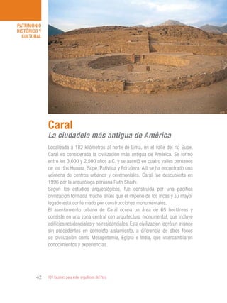 101 Razones para estar orgullosos del Perú42
PATRIMONIO
HISTÓRICO Y
CULTURAL
Localizada a 182 kilómetros al norte de Lima, en el valle del río Supe,
Caral es considerada la civilización más antigua de América. Se formó
entre los 3,000 y 2,500 años a.C. y se asentó en cuatro valles peruanos
de los ríos Huaura, Supe, Pativilca y Fortaleza. Allí se ha encontrado una
veintena de centros urbanos y ceremoniales. Caral fue descubierta en
1996 por la arqueóloga peruana Ruth Shady.
Según los estudios arqueológicos, fue construida por una pacífica
civilización formada mucho antes que el imperio de los incas y su mayor
legado está conformado por construcciones monumentales.
El asentamiento urbano de Caral ocupa un área de 65 hectáreas y
consiste en una zona central con arquitectura monumental, que incluye
edificios residenciales y no residenciales. Esta civilización logró un avance
sin precedentes en completo aislamiento, a diferencia de otros focos
de civilización como Mesopotamia, Egipto e India, que intercambiaron
conocimientos y experiencias.
Caral
La ciudadela más antigua de América
 
