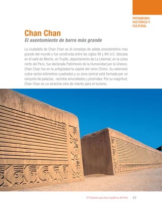 101 Razones para estar orgullosos del Perú 43
PATRIMONIO
HISTÓRICO Y
CULTURAL
La ciudadela de Chan Chan es el complejo de adobe precolombino más
grande del mundo y fue construida entre los siglos XII y XIV d.C. Ubicada
en el valle de Moche, en Trujillo, departamento de La Libertad, en la costa
norte del Perú, fue declarada Patrimonio de la Humanidad por la Unesco.
Chan Chan fue en la antigüedad la capital del reino Chimú. Su extensión
cubre varios kilómetros cuadrados y su zona central está formada por un
conjunto de palacios, recintos amurallados y pirámides. Por su magnitud,
Chan Chan es un atractivo sitio de interés para el turismo.
Chan Chan
El asentamiento de barro más grande
 