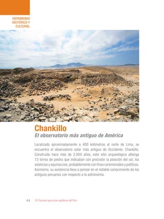 101 Razones para estar orgullosos del Perú44
PATRIMONIO
HISTÓRICO Y
CULTURAL
Localizado aproximadamente a 400 kilómetros al norte de Lima, se
encuentra el observatorio solar más antiguo de Occidente: Chankillo.
Construido hace más de 2,000 años, este sitio arqueológico alberga
13 torres de piedra que indicaban con precisión la posición del sol, los
solsticios y equinoccios, probablemente con fines ceremoniales y políticos.
Asimismo, su existencia lleva a pensar en el notable conocimiento de los
antiguos peruanos con respecto a la astronomía.
Chankillo
El observatorio más antiguo de América
 