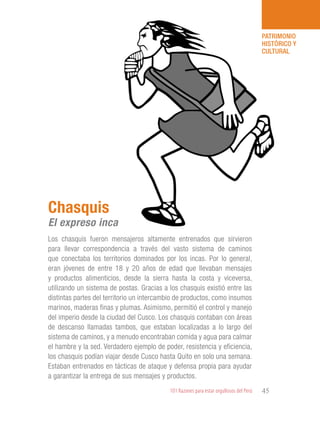 101 Razones para estar orgullosos del Perú 45
PATRIMONIO
HISTÓRICO Y
CULTURAL
Los chasquis fueron mensajeros altamente entrenados que sirvieron
para llevar correspondencia a través del vasto sistema de caminos
que conectaba los territorios dominados por los incas. Por lo general,
eran jóvenes de entre 18 y 20 años de edad que llevaban mensajes
y productos alimenticios, desde la sierra hasta la costa y viceversa,
utilizando un sistema de postas. Gracias a los chasquis existió entre las
distintas partes del territorio un intercambio de productos, como insumos
marinos, maderas finas y plumas. Asimismo, permitió el control y manejo
del imperio desde la ciudad del Cusco. Los chasquis contaban con áreas
de descanso llamadas tambos, que estaban localizadas a lo largo del
sistema de caminos, y a menudo encontraban comida y agua para calmar
el hambre y la sed. Verdadero ejemplo de poder, resistencia y eficiencia,
los chasquis podían viajar desde Cusco hasta Quito en solo una semana.
Estaban entrenados en tácticas de ataque y defensa propia para ayudar
a garantizar la entrega de sus mensajes y productos.
Chasquis
El expreso inca
 